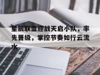 杏彩体育官网-关于星辰联盟迎战天启小队，率先晋级，掌控节奏如行云流水的信息