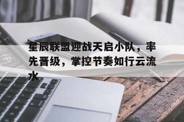 关于星辰联盟迎战天启小队，率先晋级，掌控节奏如行云流水的信息