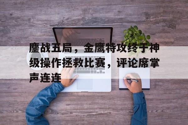 关于鏖战五局，金鹰特攻终于神级操作拯救比赛，评论席掌声连连的信息