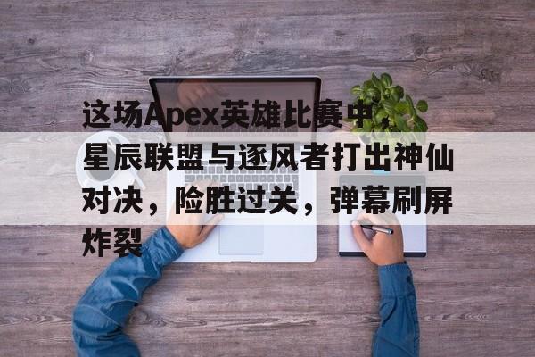 包含这场Apex英雄比赛中，星辰联盟与逐风者打出神仙对决，险胜过关，弹幕刷屏炸裂的词条